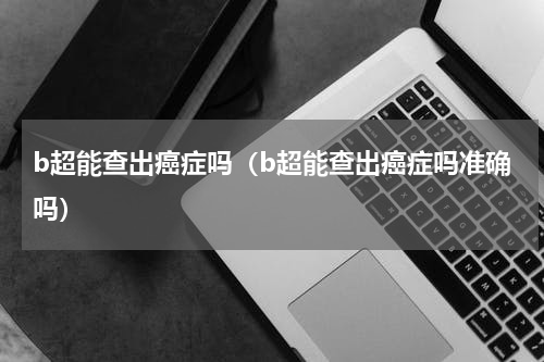 b超能查出癌症吗（b超能查出癌症吗准确吗）