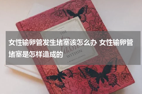 女性输卵管发生堵塞该怎么办 女性输卵管堵塞是怎样造成的