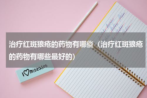 治疗红斑狼疮的药物有哪些（治疗红斑狼疮的药物有哪些最好的）