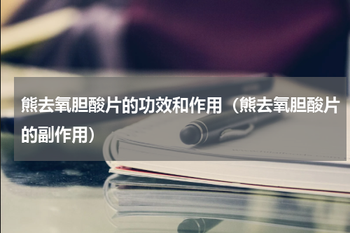 熊去氧胆酸片的功效和作用（熊去氧胆酸片的副作用）