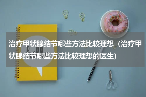 治疗甲状腺结节哪些方法比较理想（治疗甲状腺结节哪些方法比较理想的医生）