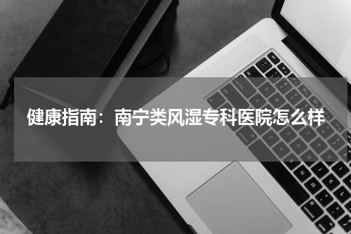 健康指南：南宁类风湿专科医院怎么样