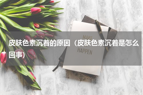 皮肤色素沉着的原因（皮肤色素沉着是怎么回事）