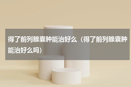 得了前列腺囊肿能治好么（得了前列腺囊肿能治好么吗）