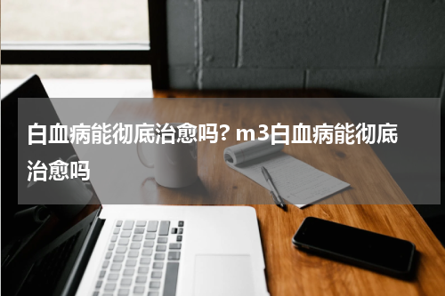 白血病能彻底治愈吗? m3白血病能彻底治愈吗