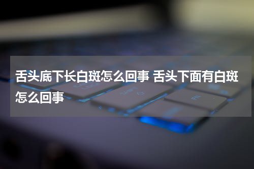 舌头底下长白斑怎么回事 舌头下面有白斑怎么回事