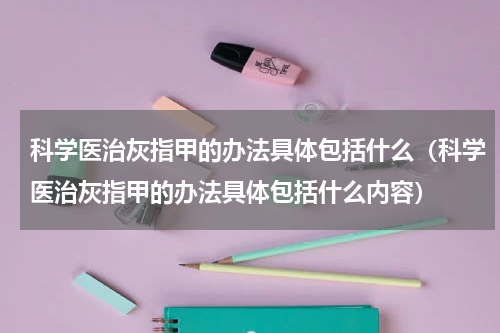 科学医治灰指甲的办法具体包括什么（科学医治灰指甲的办法具体包括什么内容）