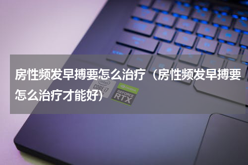 房性频发早搏要怎么治疗（房性频发早搏要怎么治疗才能好）