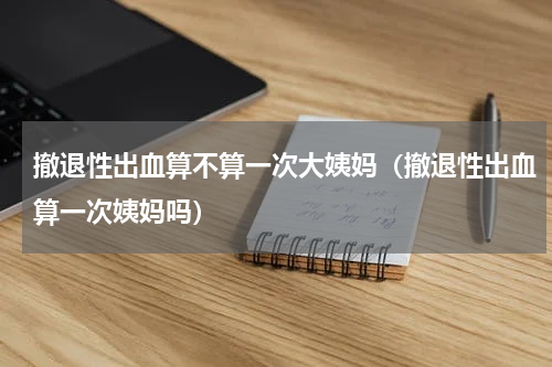 撤退性出血算不算一次大姨妈（撤退性出血算一次姨妈吗）