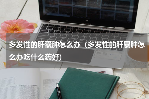 多发性的肝囊肿怎么办（多发性的肝囊肿怎么办吃什么药好）