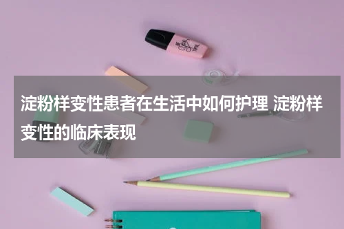 淀粉样变性患者在生活中如何护理 淀粉样变性的临床表现