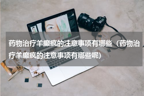 药物治疗羊癫疯的注意事项有哪些（药物治疗羊癫疯的注意事项有哪些呢）