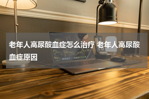 老年人高尿酸血症怎么治疗 老年人高尿酸血症原因