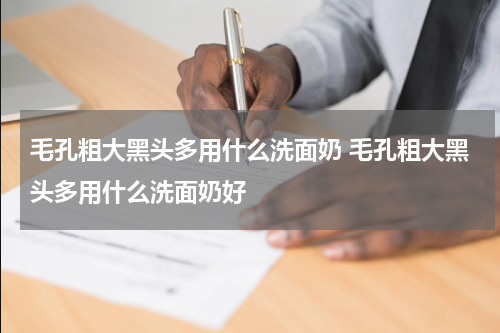 毛孔粗大黑头多用什么洗面奶 毛孔粗大黑头多用什么洗面奶好