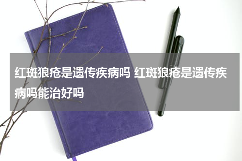 红斑狼疮是遗传疾病吗 红斑狼疮是遗传疾病吗能治好吗