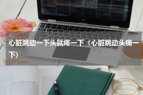 心脏跳动一下头就疼一下（心脏跳动头痛一下）