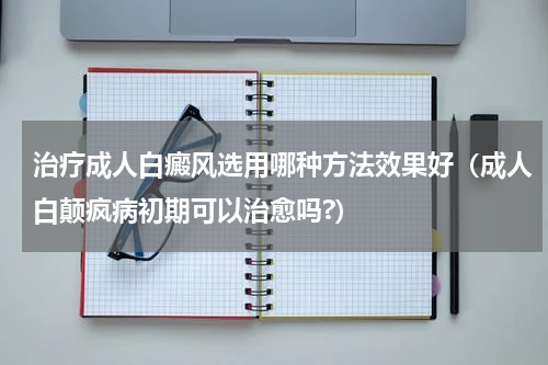 治疗成人白癜风选用哪种方法效果好（成人白颠疯病初期可以治愈吗?）