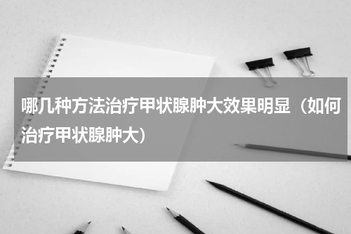 哪几种方法治疗甲状腺肿大效果明显（如何治疗甲状腺肿大）