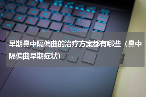 早期鼻中隔偏曲的治疗方案都有哪些（鼻中隔偏曲早期症状）