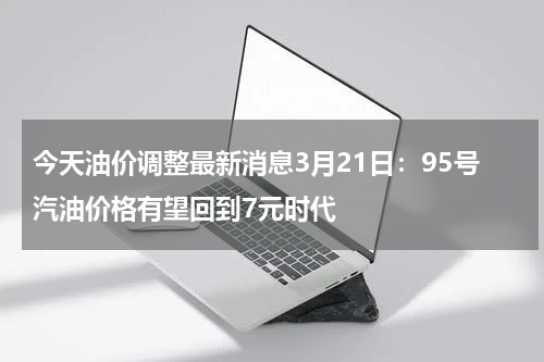 今天油价调整最新消息3月21日：95号汽油价格有望回到7元时代