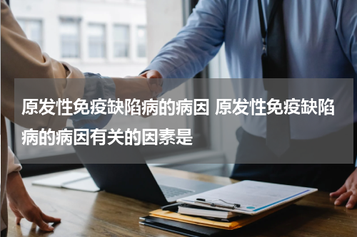 原发性免疫缺陷病的病因 原发性免疫缺陷病的病因有关的因素是