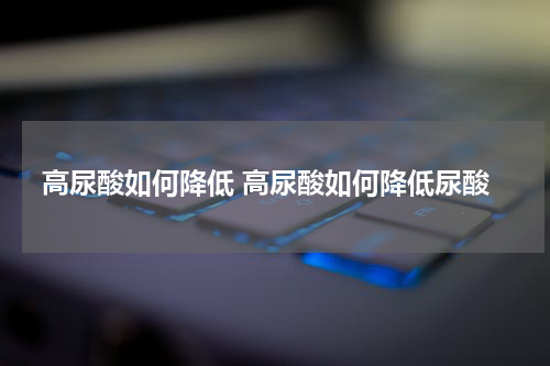 高尿酸如何降低 高尿酸如何降低尿酸