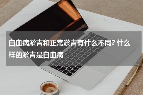 白血病淤青和正常淤青有什么不同? 什么样的淤青是白血病