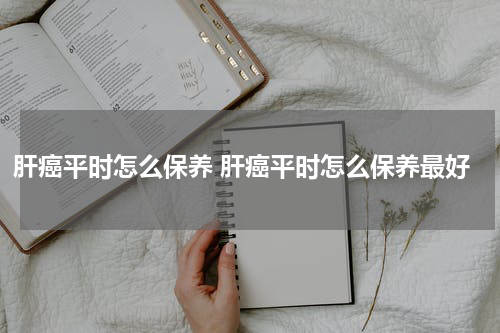 肝癌平时怎么保养 肝癌平时怎么保养最好