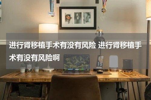 进行肾移植手术有没有风险 进行肾移植手术有没有风险啊