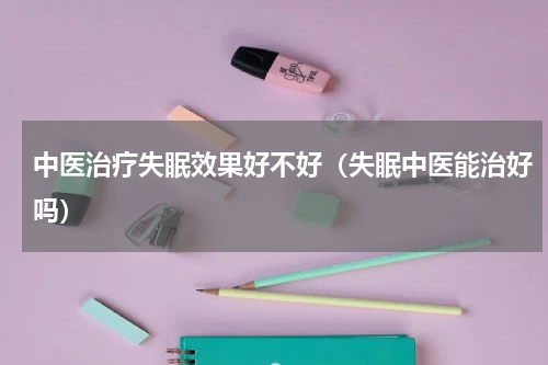 中医治疗失眠效果好不好（失眠中医能治好吗）
