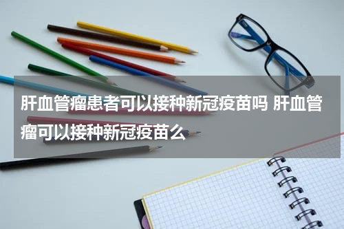 肝血管瘤患者可以接种新冠疫苗吗 肝血管瘤可以接种新冠疫苗么