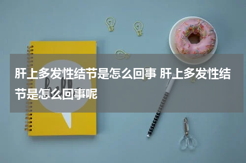 肝上多发性结节是怎么回事 肝上多发性结节是怎么回事呢