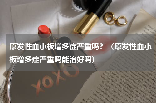 原发性血小板增多症严重吗？（原发性血小板增多症严重吗能治好吗）