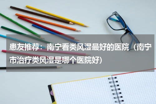 患友推荐：南宁看类风湿最好的医院（南宁市治疗类风湿是哪个医院好）