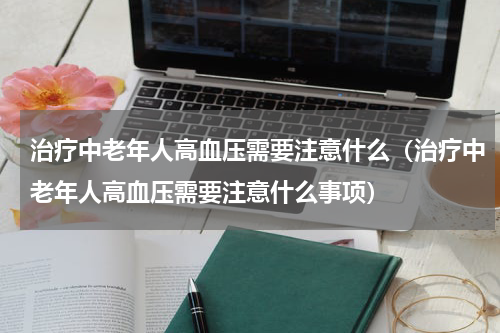治疗中老年人高血压需要注意什么（治疗中老年人高血压需要注意什么事项）