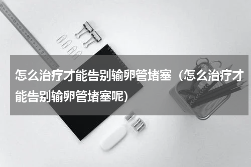 怎么治疗才能告别输卵管堵塞（怎么治疗才能告别输卵管堵塞呢）