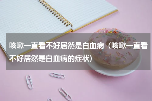 咳嗽一直看不好居然是白血病（咳嗽一直看不好居然是白血病的症状）