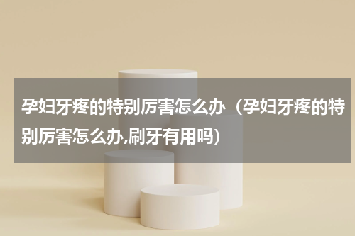孕妇牙疼的特别厉害怎么办（孕妇牙疼的特别厉害怎么办,刷牙有用吗）