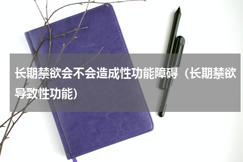 长期禁欲会不会造成性功能障碍（长期禁欲导致性功能）
