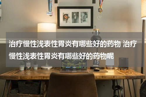 治疗慢性浅表性胃炎有哪些好的药物 治疗慢性浅表性胃炎有哪些好的药物呢