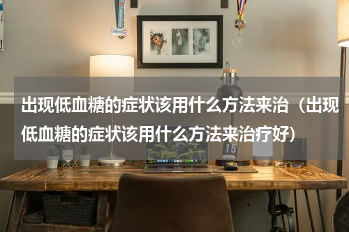出现低血糖的症状该用什么方法来治（出现低血糖的症状该用什么方法来治疗好）