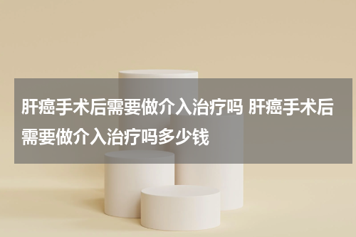 肝癌手术后需要做介入治疗吗 肝癌手术后需要做介入治疗吗多少钱
