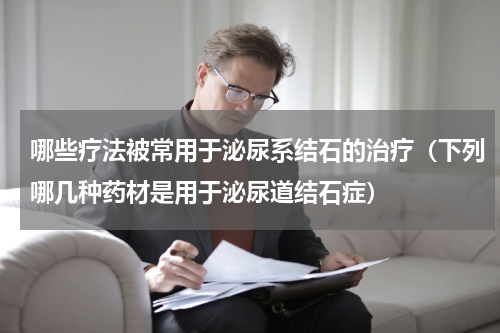 哪些疗法被常用于泌尿系结石的治疗（下列哪几种药材是用于泌尿道结石症）