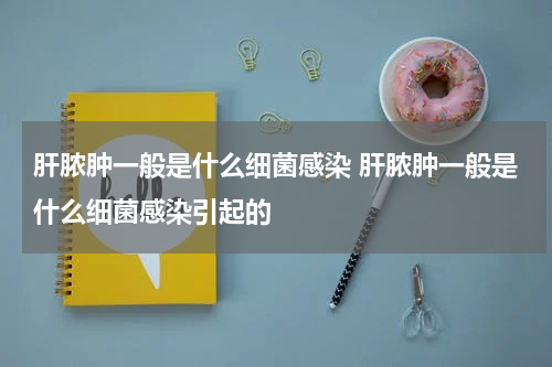肝脓肿一般是什么细菌感染 肝脓肿一般是什么细菌感染引起的
