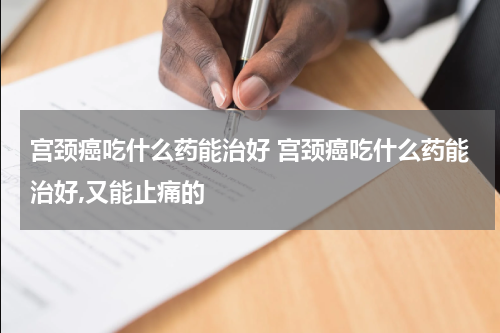 宫颈癌吃什么药能治好 宫颈癌吃什么药能治好,又能止痛的