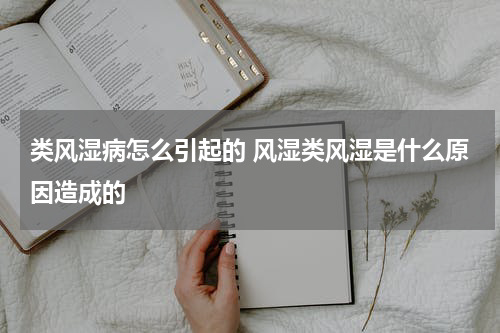 类风湿病怎么引起的 风湿类风湿是什么原因造成的
