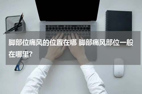 脚部位痛风的位置在哪 脚部痛风部位一般在哪里?