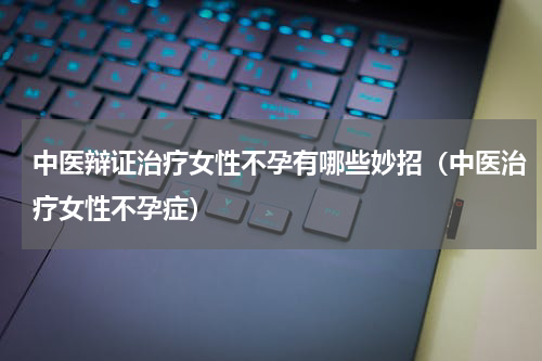 中医辩证治疗女性不孕有哪些妙招（中医治疗女性不孕症）