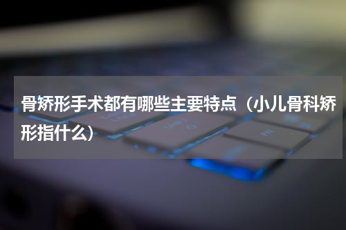 骨矫形手术都有哪些主要特点（小儿骨科矫形指什么）