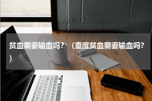 贫血需要输血吗？（重度贫血需要输血吗?）